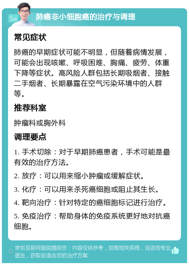 肺癌非小细胞癌的治疗与调理 常见症状 肺癌的早期症状可能不明显，但随着病情发展，可能会出现咳嗽、呼吸困难、胸痛、疲劳、体重下降等症状。高风险人群包括长期吸烟者、接触二手烟者、长期暴露在空气污染环境中的人群等。 推荐科室 肿瘤科或胸外科 调理要点 1. 手术切除：对于早期肺癌患者，手术可能是最有效的治疗方法。 2. 放疗：可以用来缩小肿瘤或缓解症状。 3. 化疗：可以用来杀死癌细胞或阻止其生长。 4. 靶向治疗：针对特定的癌细胞标记进行治疗。 5. 免疫治疗：帮助身体的免疫系统更好地对抗癌细胞。