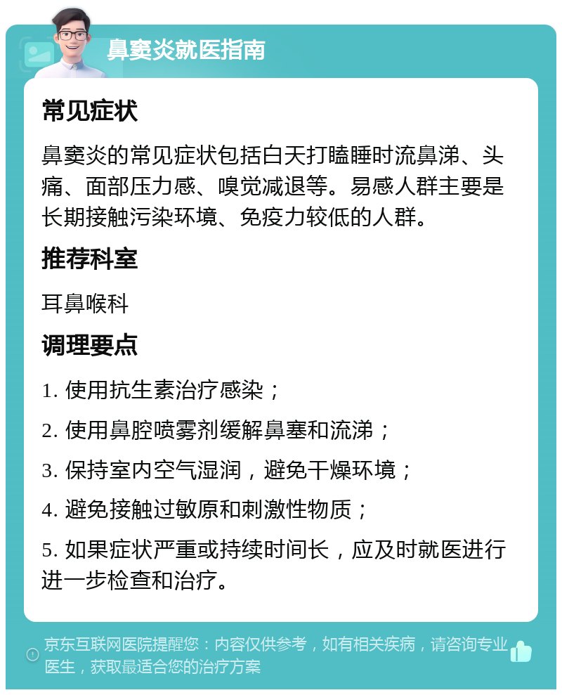 鼻窦炎就医指南 常见症状 鼻窦炎的常见症状包括白天打瞌睡时流鼻涕、头痛、面部压力感、嗅觉减退等。易感人群主要是长期接触污染环境、免疫力较低的人群。 推荐科室 耳鼻喉科 调理要点 1. 使用抗生素治疗感染； 2. 使用鼻腔喷雾剂缓解鼻塞和流涕； 3. 保持室内空气湿润，避免干燥环境； 4. 避免接触过敏原和刺激性物质； 5. 如果症状严重或持续时间长，应及时就医进行进一步检查和治疗。