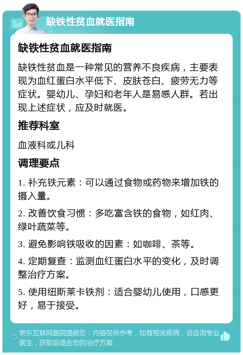 缺铁性贫血就医指南 缺铁性贫血就医指南 缺铁性贫血是一种常见的营养不良疾病，主要表现为血红蛋白水平低下、皮肤苍白、疲劳无力等症状。婴幼儿、孕妇和老年人是易感人群。若出现上述症状，应及时就医。 推荐科室 血液科或儿科 调理要点 1. 补充铁元素：可以通过食物或药物来增加铁的摄入量。 2. 改善饮食习惯：多吃富含铁的食物，如红肉、绿叶蔬菜等。 3. 避免影响铁吸收的因素：如咖啡、茶等。 4. 定期复查：监测血红蛋白水平的变化，及时调整治疗方案。 5. 使用纽斯莱卡铁剂：适合婴幼儿使用，口感更好，易于接受。