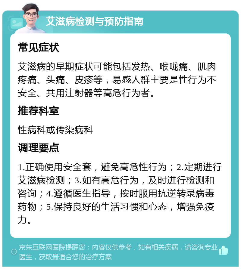 艾滋病检测与预防指南 常见症状 艾滋病的早期症状可能包括发热、喉咙痛、肌肉疼痛、头痛、皮疹等，易感人群主要是性行为不安全、共用注射器等高危行为者。 推荐科室 性病科或传染病科 调理要点 1.正确使用安全套，避免高危性行为；2.定期进行艾滋病检测；3.如有高危行为，及时进行检测和咨询；4.遵循医生指导，按时服用抗逆转录病毒药物；5.保持良好的生活习惯和心态，增强免疫力。