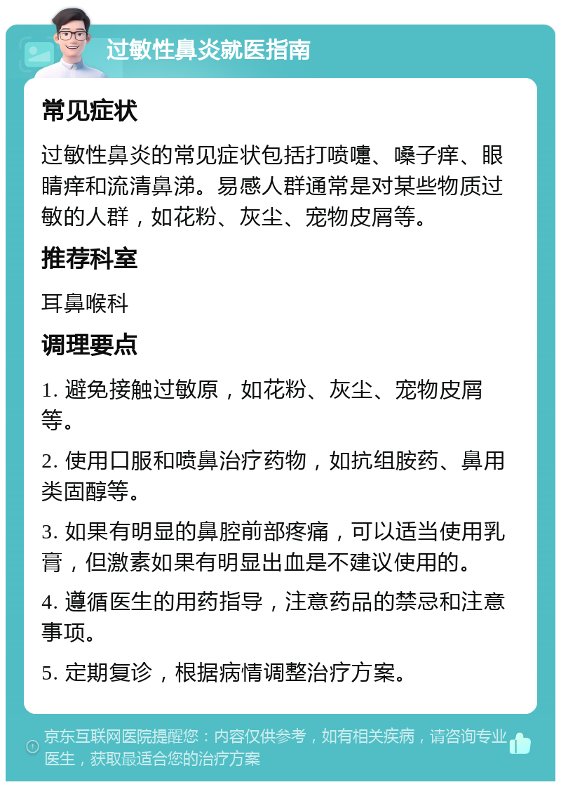 过敏性鼻炎就医指南 常见症状 过敏性鼻炎的常见症状包括打喷嚏、嗓子痒、眼睛痒和流清鼻涕。易感人群通常是对某些物质过敏的人群，如花粉、灰尘、宠物皮屑等。 推荐科室 耳鼻喉科 调理要点 1. 避免接触过敏原，如花粉、灰尘、宠物皮屑等。 2. 使用口服和喷鼻治疗药物，如抗组胺药、鼻用类固醇等。 3. 如果有明显的鼻腔前部疼痛，可以适当使用乳膏，但激素如果有明显出血是不建议使用的。 4. 遵循医生的用药指导，注意药品的禁忌和注意事项。 5. 定期复诊，根据病情调整治疗方案。