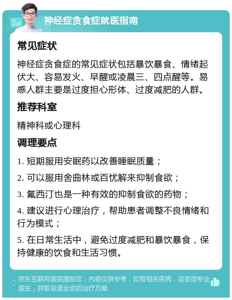 神经症贪食症就医指南 常见症状 神经症贪食症的常见症状包括暴饮暴食、情绪起伏大、容易发火、早醒或凌晨三、四点醒等。易感人群主要是过度担心形体、过度减肥的人群。 推荐科室 精神科或心理科 调理要点 1. 短期服用安眠药以改善睡眠质量； 2. 可以服用舍曲林或百忧解来抑制食欲； 3. 氟西汀也是一种有效的抑制食欲的药物； 4. 建议进行心理治疗，帮助患者调整不良情绪和行为模式； 5. 在日常生活中，避免过度减肥和暴饮暴食，保持健康的饮食和生活习惯。