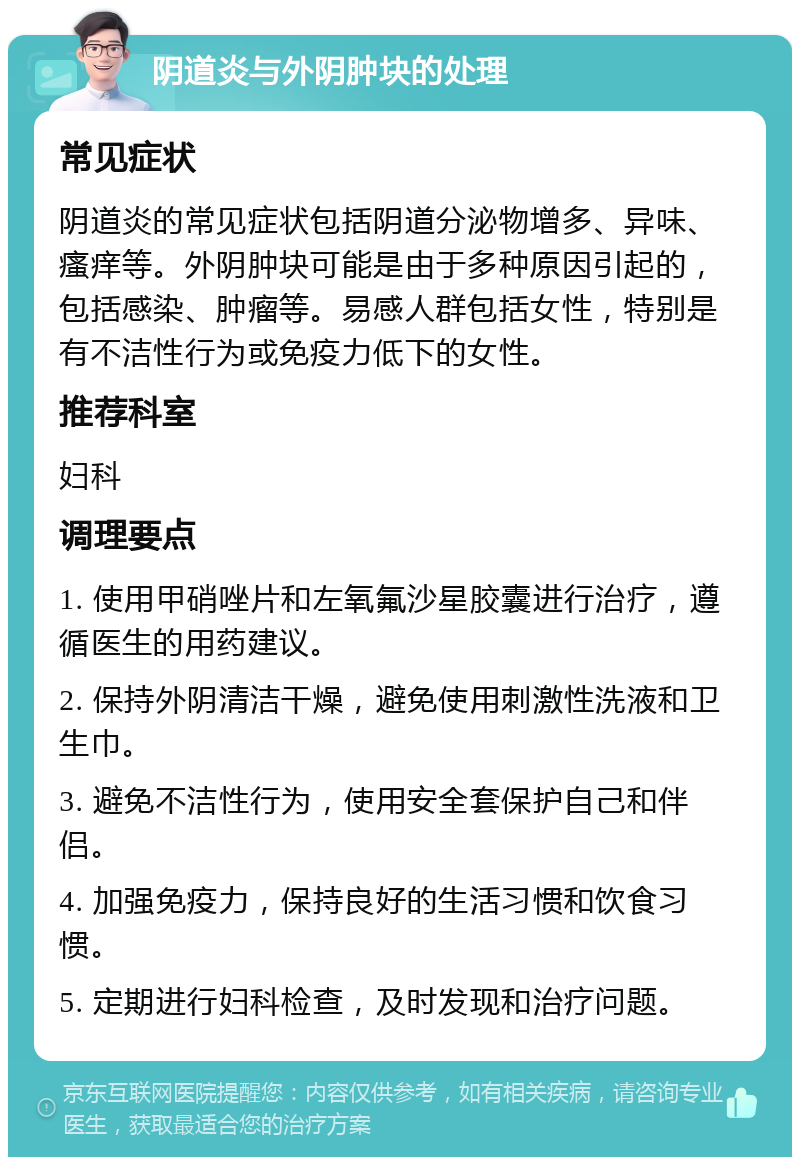 阴道炎与外阴肿块的处理 常见症状 阴道炎的常见症状包括阴道分泌物增多、异味、瘙痒等。外阴肿块可能是由于多种原因引起的，包括感染、肿瘤等。易感人群包括女性，特别是有不洁性行为或免疫力低下的女性。 推荐科室 妇科 调理要点 1. 使用甲硝唑片和左氧氟沙星胶囊进行治疗，遵循医生的用药建议。 2. 保持外阴清洁干燥，避免使用刺激性洗液和卫生巾。 3. 避免不洁性行为，使用安全套保护自己和伴侣。 4. 加强免疫力，保持良好的生活习惯和饮食习惯。 5. 定期进行妇科检查，及时发现和治疗问题。