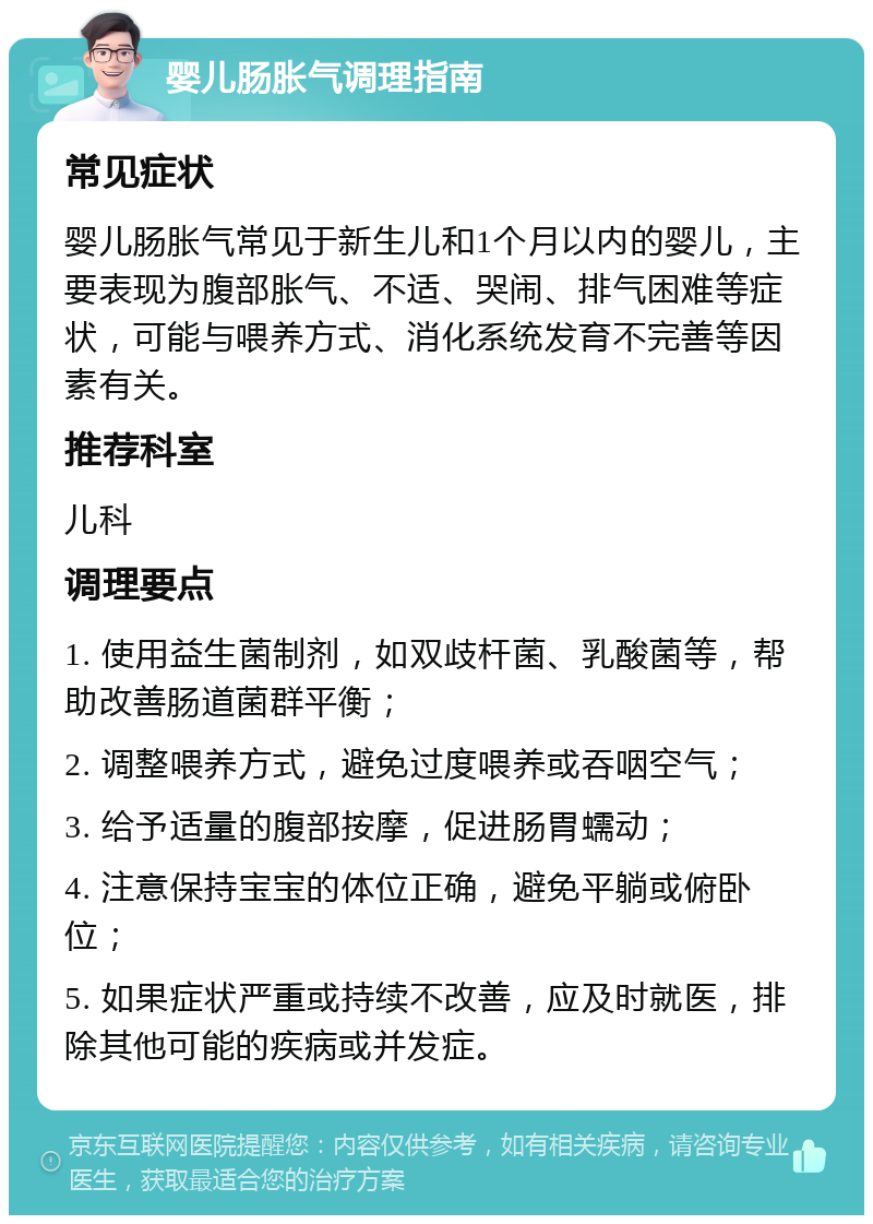 婴儿肠胀气调理指南 常见症状 婴儿肠胀气常见于新生儿和1个月以内的婴儿，主要表现为腹部胀气、不适、哭闹、排气困难等症状，可能与喂养方式、消化系统发育不完善等因素有关。 推荐科室 儿科 调理要点 1. 使用益生菌制剂，如双歧杆菌、乳酸菌等，帮助改善肠道菌群平衡； 2. 调整喂养方式，避免过度喂养或吞咽空气； 3. 给予适量的腹部按摩，促进肠胃蠕动； 4. 注意保持宝宝的体位正确，避免平躺或俯卧位； 5. 如果症状严重或持续不改善，应及时就医，排除其他可能的疾病或并发症。