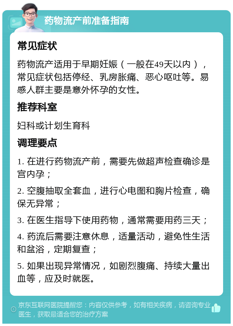 药物流产前准备指南 常见症状 药物流产适用于早期妊娠（一般在49天以内），常见症状包括停经、乳房胀痛、恶心呕吐等。易感人群主要是意外怀孕的女性。 推荐科室 妇科或计划生育科 调理要点 1. 在进行药物流产前，需要先做超声检查确诊是宫内孕； 2. 空腹抽取全套血，进行心电图和胸片检查，确保无异常； 3. 在医生指导下使用药物，通常需要用药三天； 4. 药流后需要注意休息，适量活动，避免性生活和盆浴，定期复查； 5. 如果出现异常情况，如剧烈腹痛、持续大量出血等，应及时就医。