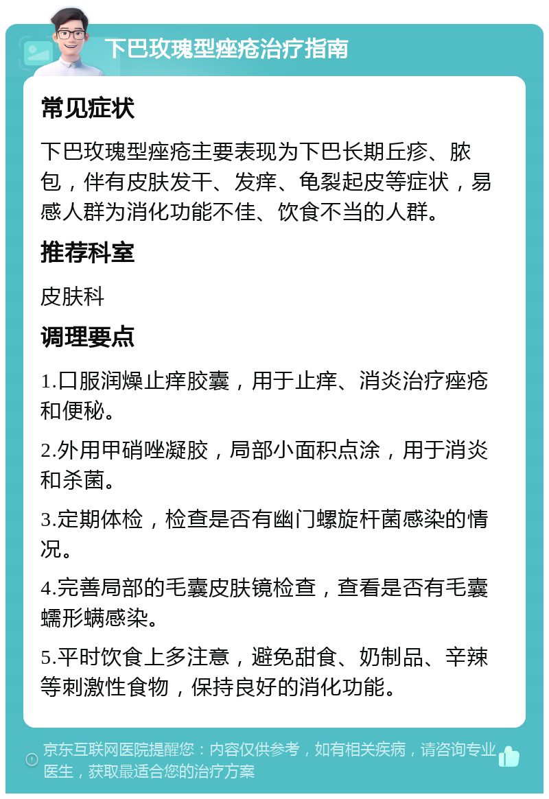 下巴玫瑰型痤疮治疗指南 常见症状 下巴玫瑰型痤疮主要表现为下巴长期丘疹、脓包，伴有皮肤发干、发痒、龟裂起皮等症状，易感人群为消化功能不佳、饮食不当的人群。 推荐科室 皮肤科 调理要点 1.口服润燥止痒胶囊，用于止痒、消炎治疗痤疮和便秘。 2.外用甲硝唑凝胶，局部小面积点涂，用于消炎和杀菌。 3.定期体检，检查是否有幽门螺旋杆菌感染的情况。 4.完善局部的毛囊皮肤镜检查，查看是否有毛囊蠕形螨感染。 5.平时饮食上多注意，避免甜食、奶制品、辛辣等刺激性食物，保持良好的消化功能。