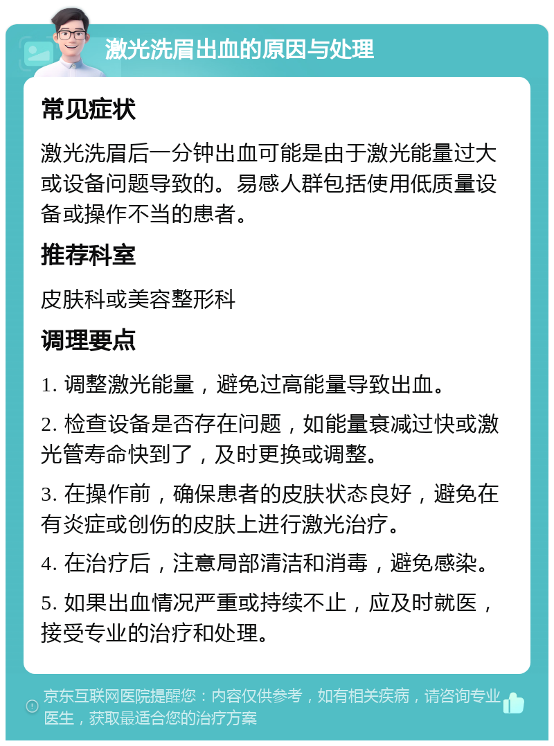 激光洗眉出血的原因与处理 常见症状 激光洗眉后一分钟出血可能是由于激光能量过大或设备问题导致的。易感人群包括使用低质量设备或操作不当的患者。 推荐科室 皮肤科或美容整形科 调理要点 1. 调整激光能量，避免过高能量导致出血。 2. 检查设备是否存在问题，如能量衰减过快或激光管寿命快到了，及时更换或调整。 3. 在操作前，确保患者的皮肤状态良好，避免在有炎症或创伤的皮肤上进行激光治疗。 4. 在治疗后，注意局部清洁和消毒，避免感染。 5. 如果出血情况严重或持续不止，应及时就医，接受专业的治疗和处理。