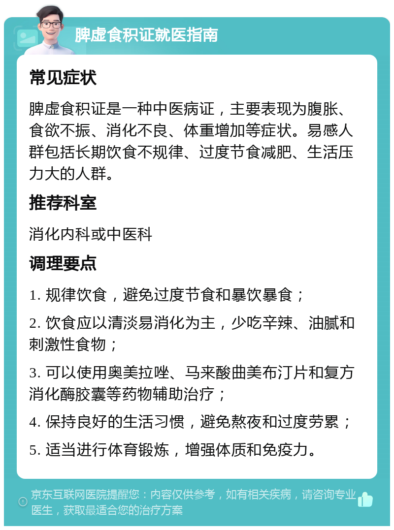 脾虚食积证就医指南 常见症状 脾虚食积证是一种中医病证，主要表现为腹胀、食欲不振、消化不良、体重增加等症状。易感人群包括长期饮食不规律、过度节食减肥、生活压力大的人群。 推荐科室 消化内科或中医科 调理要点 1. 规律饮食，避免过度节食和暴饮暴食； 2. 饮食应以清淡易消化为主，少吃辛辣、油腻和刺激性食物； 3. 可以使用奥美拉唑、马来酸曲美布汀片和复方消化酶胶囊等药物辅助治疗； 4. 保持良好的生活习惯，避免熬夜和过度劳累； 5. 适当进行体育锻炼，增强体质和免疫力。