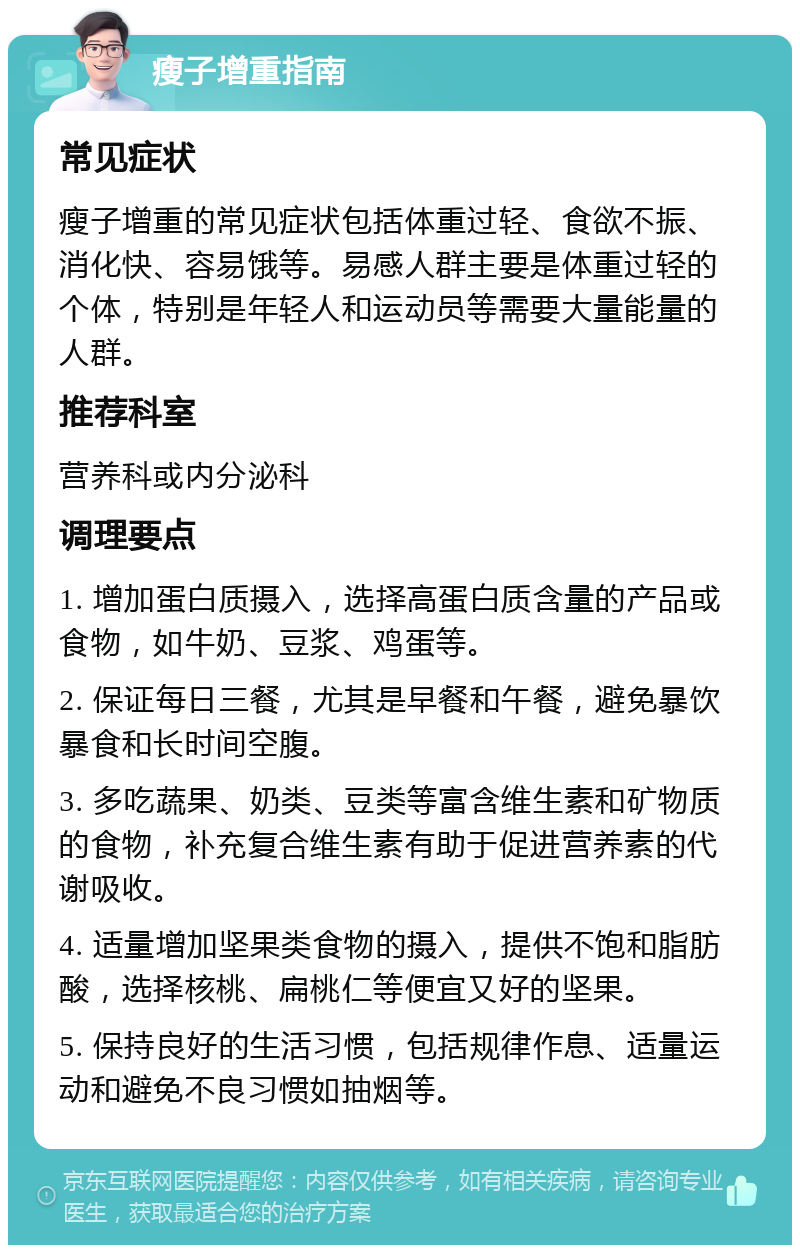 瘦子增重指南 常见症状 瘦子增重的常见症状包括体重过轻、食欲不振、消化快、容易饿等。易感人群主要是体重过轻的个体，特别是年轻人和运动员等需要大量能量的人群。 推荐科室 营养科或内分泌科 调理要点 1. 增加蛋白质摄入，选择高蛋白质含量的产品或食物，如牛奶、豆浆、鸡蛋等。 2. 保证每日三餐，尤其是早餐和午餐，避免暴饮暴食和长时间空腹。 3. 多吃蔬果、奶类、豆类等富含维生素和矿物质的食物，补充复合维生素有助于促进营养素的代谢吸收。 4. 适量增加坚果类食物的摄入，提供不饱和脂肪酸，选择核桃、扁桃仁等便宜又好的坚果。 5. 保持良好的生活习惯，包括规律作息、适量运动和避免不良习惯如抽烟等。