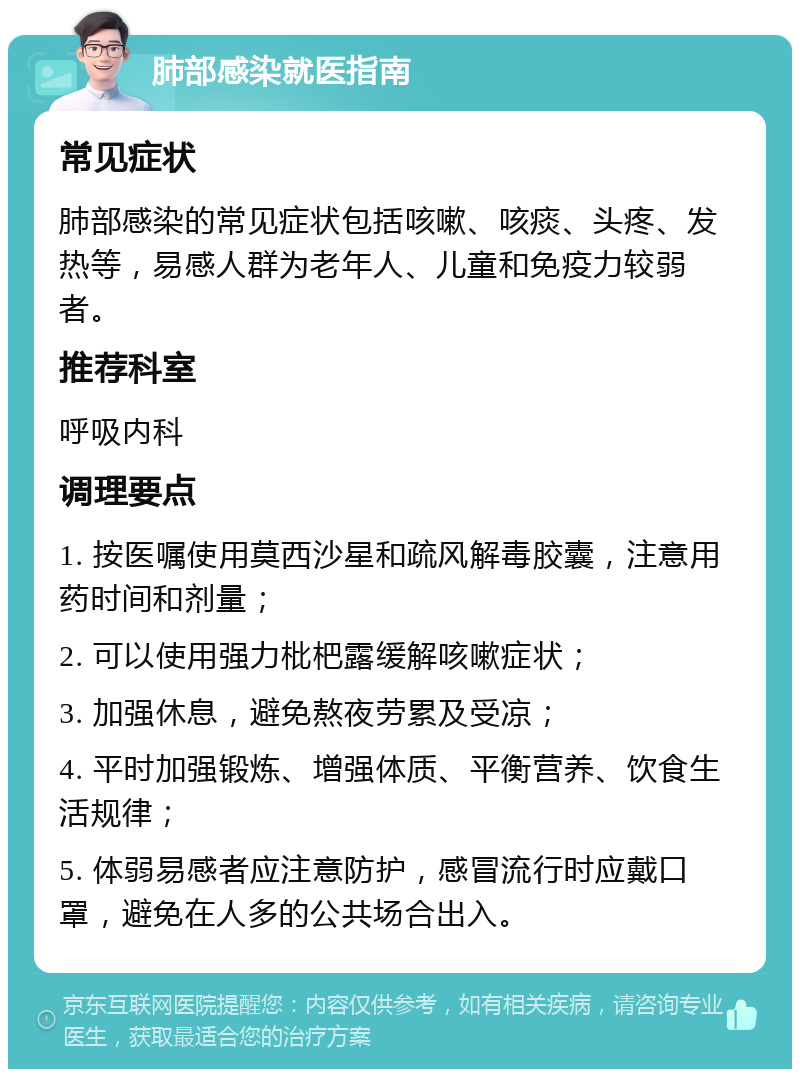 肺部感染就医指南 常见症状 肺部感染的常见症状包括咳嗽、咳痰、头疼、发热等，易感人群为老年人、儿童和免疫力较弱者。 推荐科室 呼吸内科 调理要点 1. 按医嘱使用莫西沙星和疏风解毒胶囊，注意用药时间和剂量； 2. 可以使用强力枇杷露缓解咳嗽症状； 3. 加强休息，避免熬夜劳累及受凉； 4. 平时加强锻炼、增强体质、平衡营养、饮食生活规律； 5. 体弱易感者应注意防护，感冒流行时应戴口罩，避免在人多的公共场合出入。