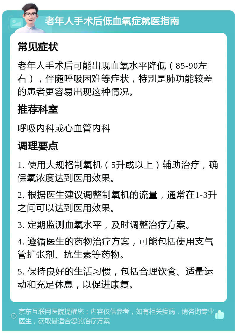 老年人手术后低血氧症就医指南 常见症状 老年人手术后可能出现血氧水平降低（85-90左右），伴随呼吸困难等症状，特别是肺功能较差的患者更容易出现这种情况。 推荐科室 呼吸内科或心血管内科 调理要点 1. 使用大规格制氧机（5升或以上）辅助治疗，确保氧浓度达到医用效果。 2. 根据医生建议调整制氧机的流量，通常在1-3升之间可以达到医用效果。 3. 定期监测血氧水平，及时调整治疗方案。 4. 遵循医生的药物治疗方案，可能包括使用支气管扩张剂、抗生素等药物。 5. 保持良好的生活习惯，包括合理饮食、适量运动和充足休息，以促进康复。