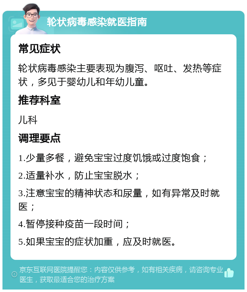 轮状病毒感染就医指南 常见症状 轮状病毒感染主要表现为腹泻、呕吐、发热等症状，多见于婴幼儿和年幼儿童。 推荐科室 儿科 调理要点 1.少量多餐，避免宝宝过度饥饿或过度饱食； 2.适量补水，防止宝宝脱水； 3.注意宝宝的精神状态和尿量，如有异常及时就医； 4.暂停接种疫苗一段时间； 5.如果宝宝的症状加重，应及时就医。