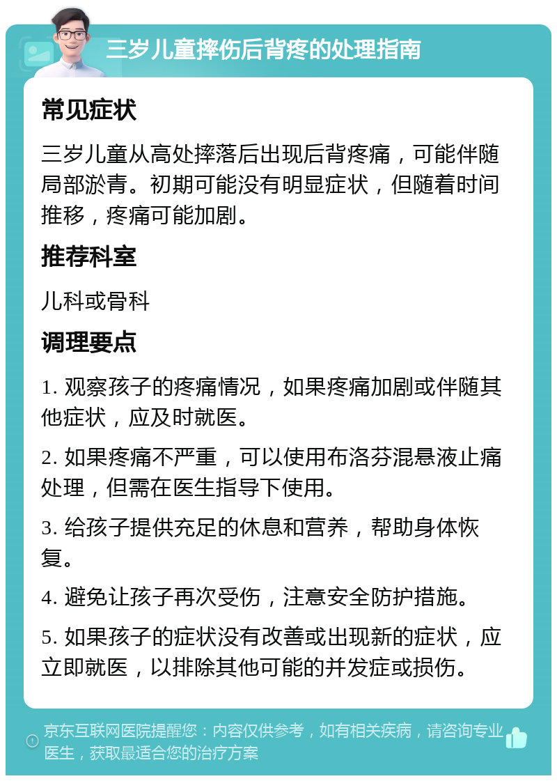 三岁儿童摔伤后背疼的处理指南 常见症状 三岁儿童从高处摔落后出现后背疼痛，可能伴随局部淤青。初期可能没有明显症状，但随着时间推移，疼痛可能加剧。 推荐科室 儿科或骨科 调理要点 1. 观察孩子的疼痛情况，如果疼痛加剧或伴随其他症状，应及时就医。 2. 如果疼痛不严重，可以使用布洛芬混悬液止痛处理，但需在医生指导下使用。 3. 给孩子提供充足的休息和营养，帮助身体恢复。 4. 避免让孩子再次受伤，注意安全防护措施。 5. 如果孩子的症状没有改善或出现新的症状，应立即就医，以排除其他可能的并发症或损伤。