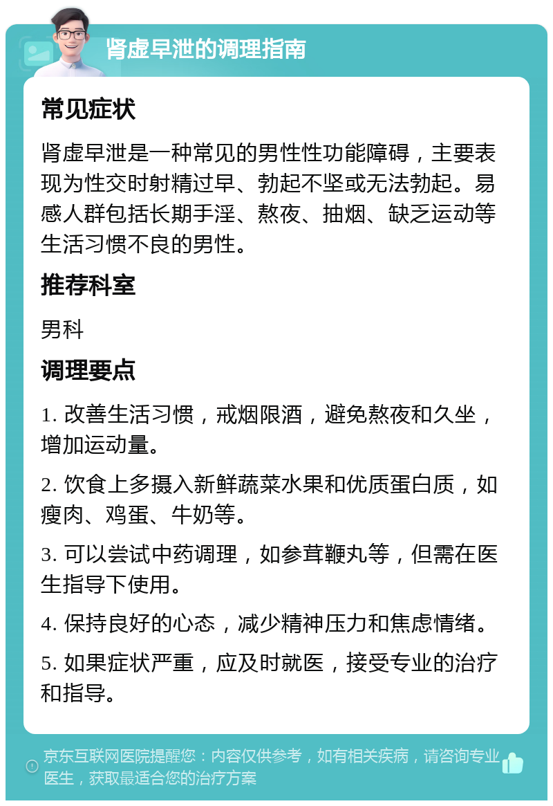 肾虚早泄的调理指南 常见症状 肾虚早泄是一种常见的男性性功能障碍，主要表现为性交时射精过早、勃起不坚或无法勃起。易感人群包括长期手淫、熬夜、抽烟、缺乏运动等生活习惯不良的男性。 推荐科室 男科 调理要点 1. 改善生活习惯，戒烟限酒，避免熬夜和久坐，增加运动量。 2. 饮食上多摄入新鲜蔬菜水果和优质蛋白质，如瘦肉、鸡蛋、牛奶等。 3. 可以尝试中药调理，如参茸鞭丸等，但需在医生指导下使用。 4. 保持良好的心态，减少精神压力和焦虑情绪。 5. 如果症状严重，应及时就医，接受专业的治疗和指导。