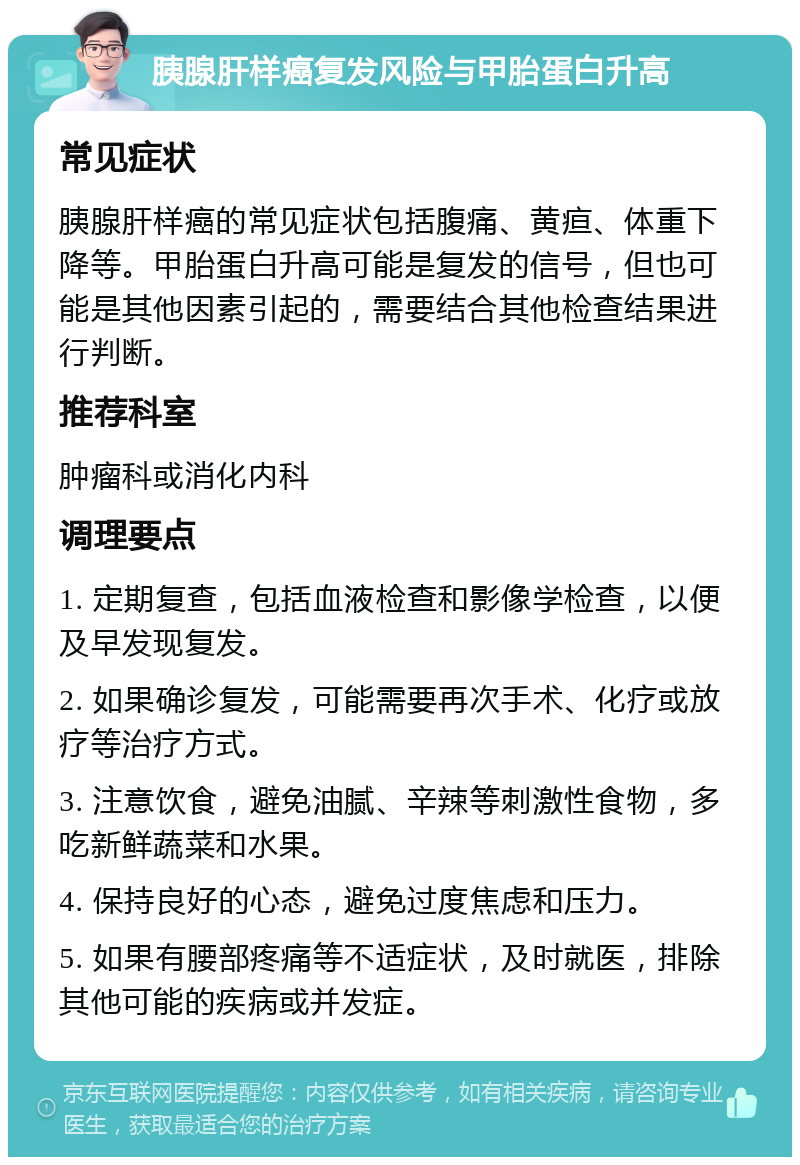 胰腺肝样癌复发风险与甲胎蛋白升高 常见症状 胰腺肝样癌的常见症状包括腹痛、黄疸、体重下降等。甲胎蛋白升高可能是复发的信号，但也可能是其他因素引起的，需要结合其他检查结果进行判断。 推荐科室 肿瘤科或消化内科 调理要点 1. 定期复查，包括血液检查和影像学检查，以便及早发现复发。 2. 如果确诊复发，可能需要再次手术、化疗或放疗等治疗方式。 3. 注意饮食，避免油腻、辛辣等刺激性食物，多吃新鲜蔬菜和水果。 4. 保持良好的心态，避免过度焦虑和压力。 5. 如果有腰部疼痛等不适症状，及时就医，排除其他可能的疾病或并发症。