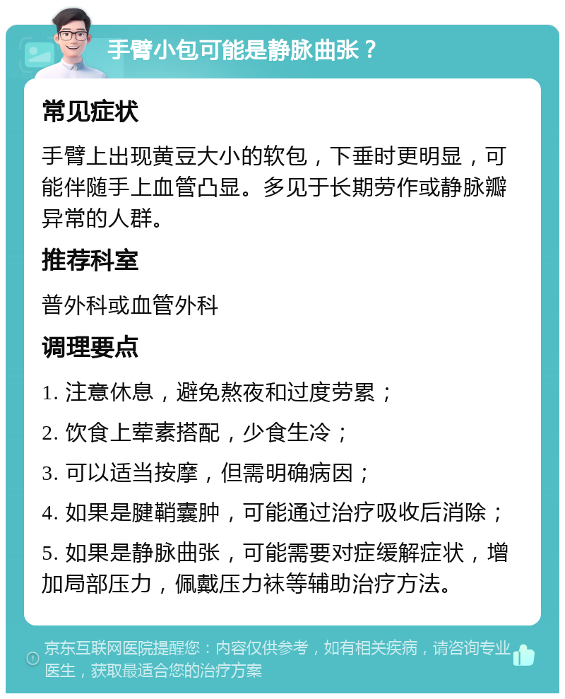 手臂小包可能是静脉曲张？ 常见症状 手臂上出现黄豆大小的软包，下垂时更明显，可能伴随手上血管凸显。多见于长期劳作或静脉瓣异常的人群。 推荐科室 普外科或血管外科 调理要点 1. 注意休息，避免熬夜和过度劳累； 2. 饮食上荤素搭配，少食生冷； 3. 可以适当按摩，但需明确病因； 4. 如果是腱鞘囊肿，可能通过治疗吸收后消除； 5. 如果是静脉曲张，可能需要对症缓解症状，增加局部压力，佩戴压力袜等辅助治疗方法。