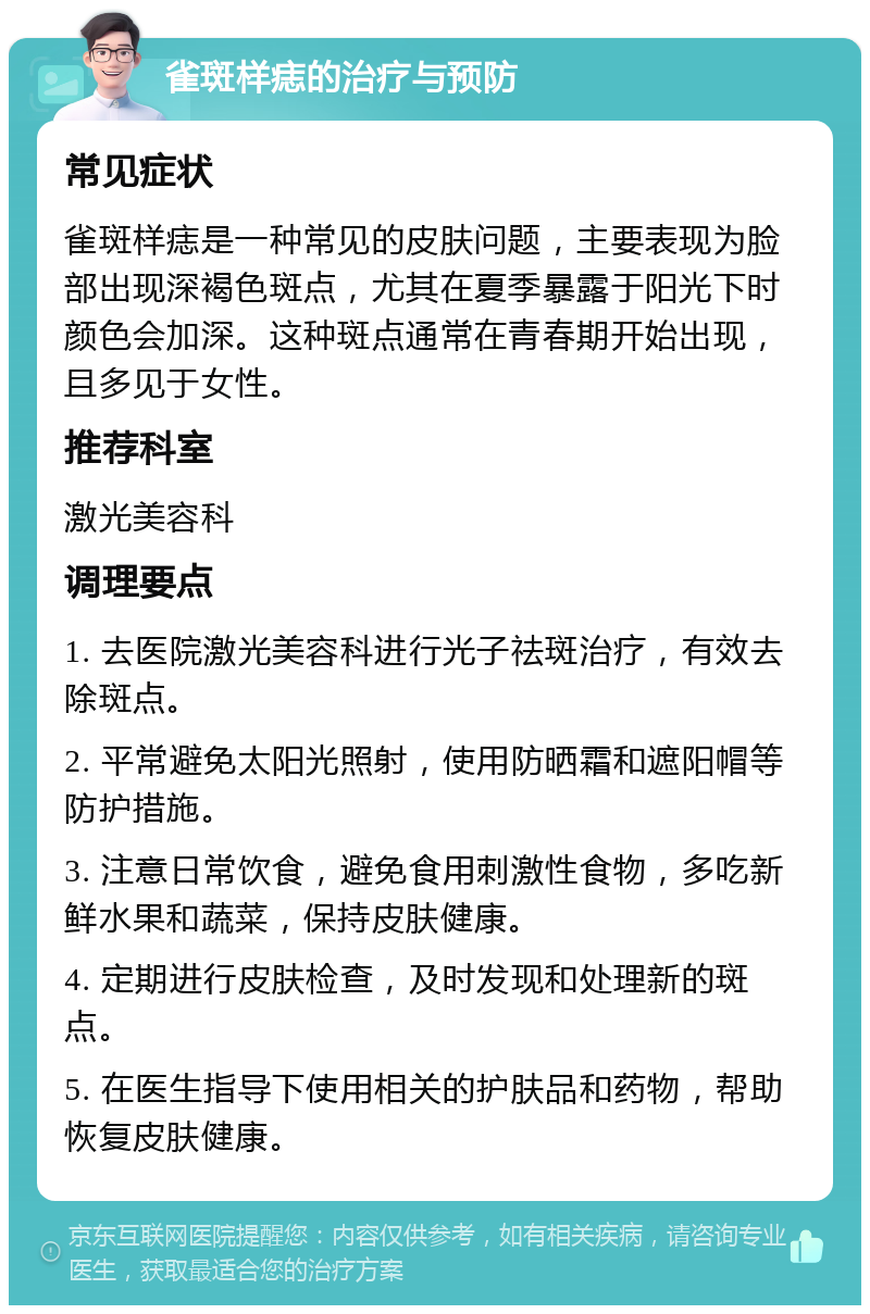 雀斑样痣的治疗与预防 常见症状 雀斑样痣是一种常见的皮肤问题，主要表现为脸部出现深褐色斑点，尤其在夏季暴露于阳光下时颜色会加深。这种斑点通常在青春期开始出现，且多见于女性。 推荐科室 激光美容科 调理要点 1. 去医院激光美容科进行光子祛斑治疗，有效去除斑点。 2. 平常避免太阳光照射，使用防晒霜和遮阳帽等防护措施。 3. 注意日常饮食，避免食用刺激性食物，多吃新鲜水果和蔬菜，保持皮肤健康。 4. 定期进行皮肤检查，及时发现和处理新的斑点。 5. 在医生指导下使用相关的护肤品和药物，帮助恢复皮肤健康。