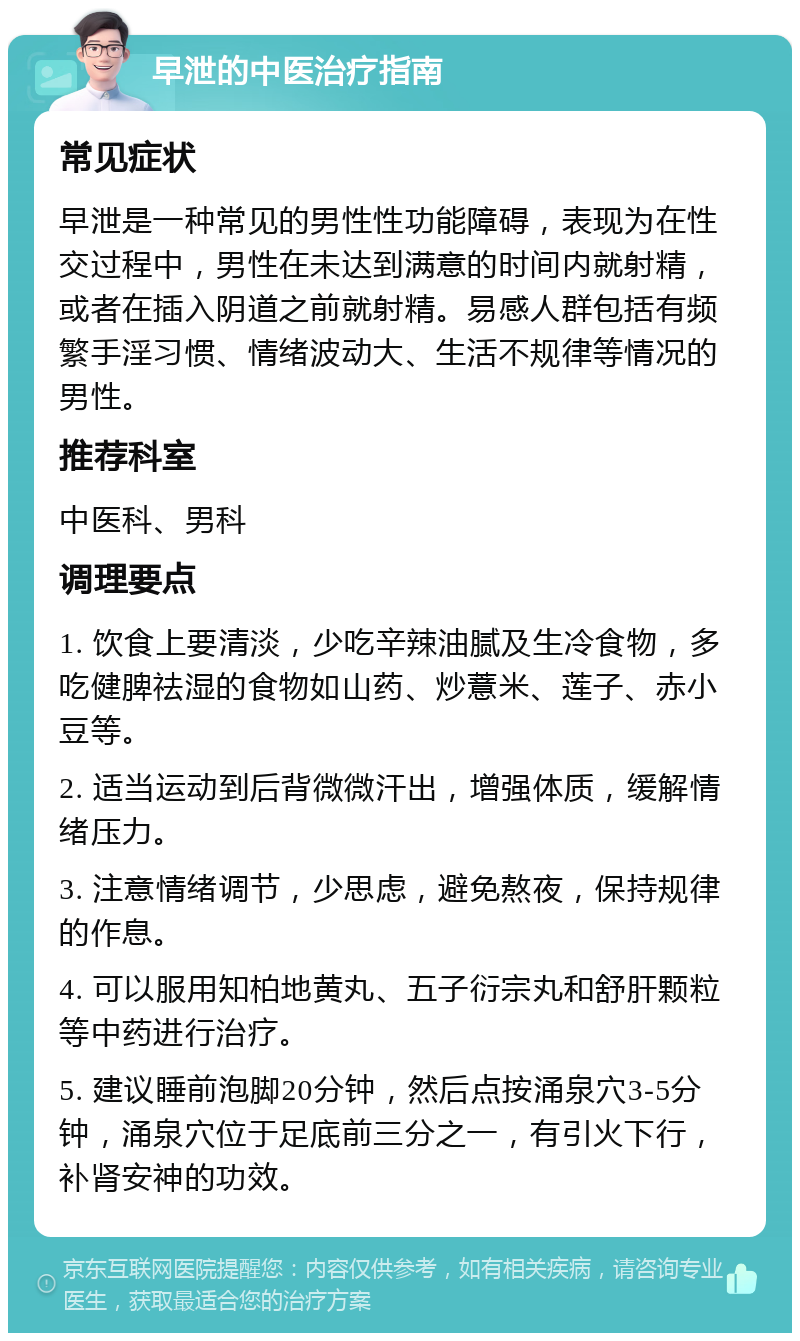 早泄的中医治疗指南 常见症状 早泄是一种常见的男性性功能障碍，表现为在性交过程中，男性在未达到满意的时间内就射精，或者在插入阴道之前就射精。易感人群包括有频繁手淫习惯、情绪波动大、生活不规律等情况的男性。 推荐科室 中医科、男科 调理要点 1. 饮食上要清淡，少吃辛辣油腻及生冷食物，多吃健脾祛湿的食物如山药、炒薏米、莲子、赤小豆等。 2. 适当运动到后背微微汗出，增强体质，缓解情绪压力。 3. 注意情绪调节，少思虑，避免熬夜，保持规律的作息。 4. 可以服用知柏地黄丸、五子衍宗丸和舒肝颗粒等中药进行治疗。 5. 建议睡前泡脚20分钟，然后点按涌泉穴3-5分钟，涌泉穴位于足底前三分之一，有引火下行，补肾安神的功效。