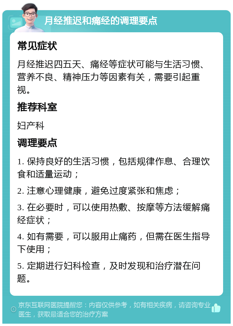 月经推迟和痛经的调理要点 常见症状 月经推迟四五天、痛经等症状可能与生活习惯、营养不良、精神压力等因素有关，需要引起重视。 推荐科室 妇产科 调理要点 1. 保持良好的生活习惯，包括规律作息、合理饮食和适量运动； 2. 注意心理健康，避免过度紧张和焦虑； 3. 在必要时，可以使用热敷、按摩等方法缓解痛经症状； 4. 如有需要，可以服用止痛药，但需在医生指导下使用； 5. 定期进行妇科检查，及时发现和治疗潜在问题。