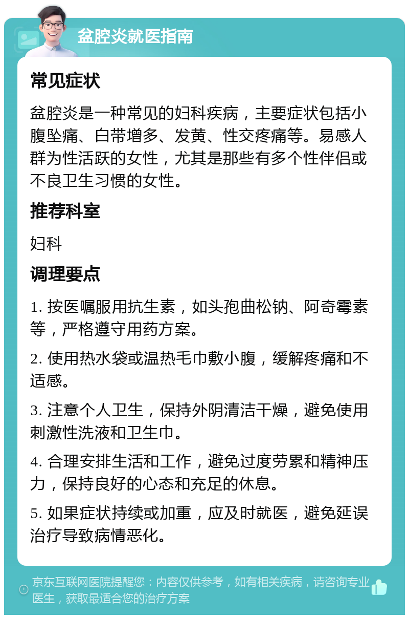 盆腔炎就医指南 常见症状 盆腔炎是一种常见的妇科疾病，主要症状包括小腹坠痛、白带增多、发黄、性交疼痛等。易感人群为性活跃的女性，尤其是那些有多个性伴侣或不良卫生习惯的女性。 推荐科室 妇科 调理要点 1. 按医嘱服用抗生素，如头孢曲松钠、阿奇霉素等，严格遵守用药方案。 2. 使用热水袋或温热毛巾敷小腹，缓解疼痛和不适感。 3. 注意个人卫生，保持外阴清洁干燥，避免使用刺激性洗液和卫生巾。 4. 合理安排生活和工作，避免过度劳累和精神压力，保持良好的心态和充足的休息。 5. 如果症状持续或加重，应及时就医，避免延误治疗导致病情恶化。