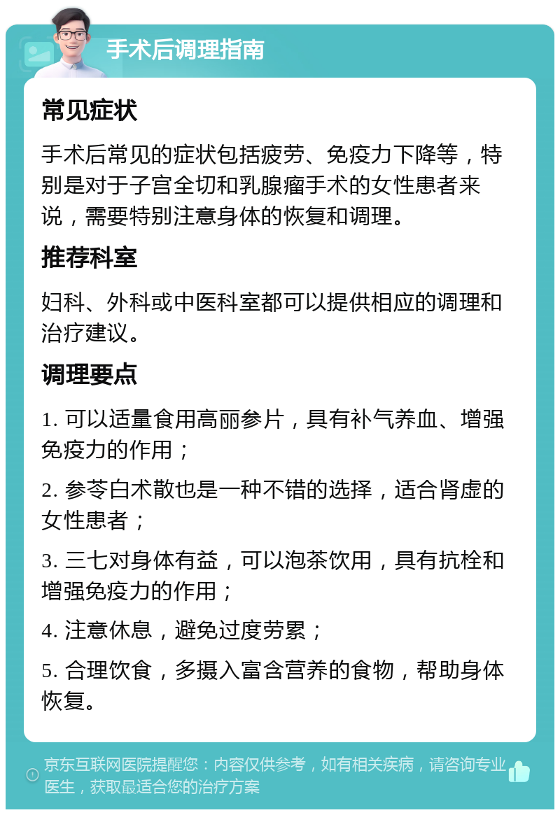 手术后调理指南 常见症状 手术后常见的症状包括疲劳、免疫力下降等，特别是对于子宫全切和乳腺瘤手术的女性患者来说，需要特别注意身体的恢复和调理。 推荐科室 妇科、外科或中医科室都可以提供相应的调理和治疗建议。 调理要点 1. 可以适量食用高丽参片，具有补气养血、增强免疫力的作用； 2. 参苓白术散也是一种不错的选择，适合肾虚的女性患者； 3. 三七对身体有益，可以泡茶饮用，具有抗栓和增强免疫力的作用； 4. 注意休息，避免过度劳累； 5. 合理饮食，多摄入富含营养的食物，帮助身体恢复。