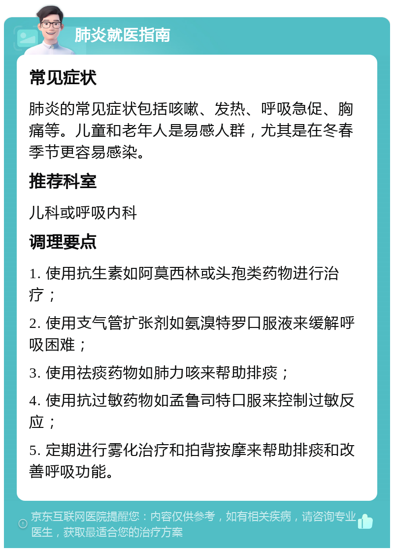 肺炎就医指南 常见症状 肺炎的常见症状包括咳嗽、发热、呼吸急促、胸痛等。儿童和老年人是易感人群，尤其是在冬春季节更容易感染。 推荐科室 儿科或呼吸内科 调理要点 1. 使用抗生素如阿莫西林或头孢类药物进行治疗； 2. 使用支气管扩张剂如氨溴特罗口服液来缓解呼吸困难； 3. 使用祛痰药物如肺力咳来帮助排痰； 4. 使用抗过敏药物如孟鲁司特口服来控制过敏反应； 5. 定期进行雾化治疗和拍背按摩来帮助排痰和改善呼吸功能。