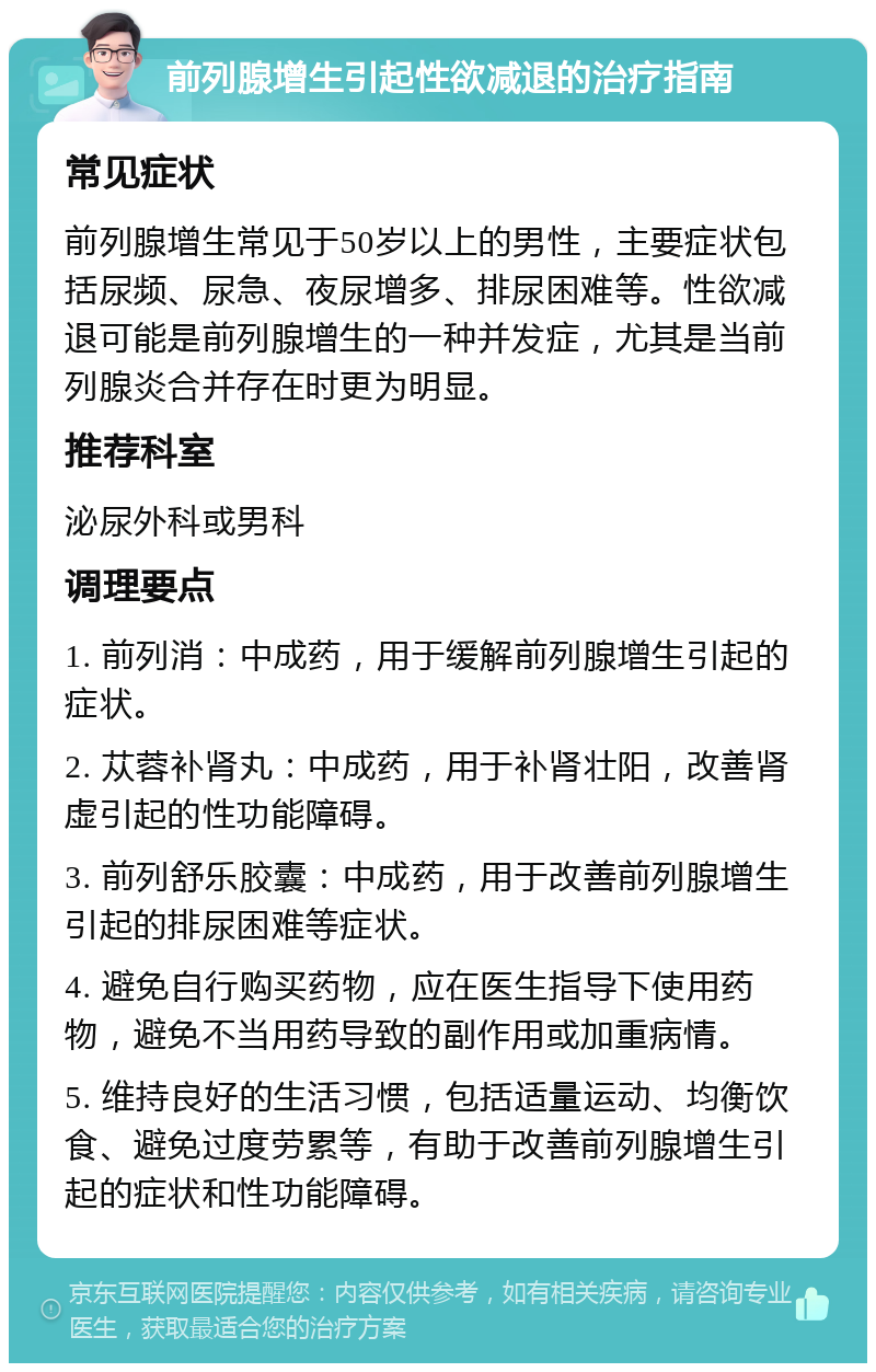 前列腺增生引起性欲减退的治疗指南 常见症状 前列腺增生常见于50岁以上的男性，主要症状包括尿频、尿急、夜尿增多、排尿困难等。性欲减退可能是前列腺增生的一种并发症，尤其是当前列腺炎合并存在时更为明显。 推荐科室 泌尿外科或男科 调理要点 1. 前列消：中成药，用于缓解前列腺增生引起的症状。 2. 苁蓉补肾丸：中成药，用于补肾壮阳，改善肾虚引起的性功能障碍。 3. 前列舒乐胶囊：中成药，用于改善前列腺增生引起的排尿困难等症状。 4. 避免自行购买药物，应在医生指导下使用药物，避免不当用药导致的副作用或加重病情。 5. 维持良好的生活习惯，包括适量运动、均衡饮食、避免过度劳累等，有助于改善前列腺增生引起的症状和性功能障碍。