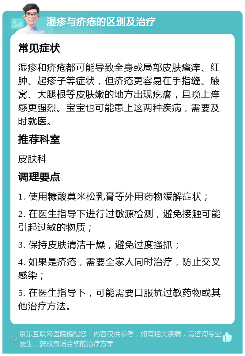 湿疹与疥疮的区别及治疗 常见症状 湿疹和疥疮都可能导致全身或局部皮肤瘙痒、红肿、起疹子等症状，但疥疮更容易在手指缝、腋窝、大腿根等皮肤嫩的地方出现疙瘩，且晚上痒感更强烈。宝宝也可能患上这两种疾病，需要及时就医。 推荐科室 皮肤科 调理要点 1. 使用糠酸莫米松乳膏等外用药物缓解症状； 2. 在医生指导下进行过敏源检测，避免接触可能引起过敏的物质； 3. 保持皮肤清洁干燥，避免过度搔抓； 4. 如果是疥疮，需要全家人同时治疗，防止交叉感染； 5. 在医生指导下，可能需要口服抗过敏药物或其他治疗方法。