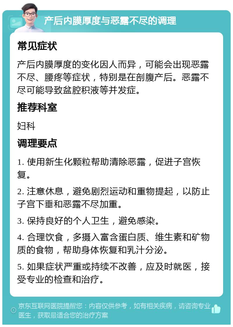 产后内膜厚度与恶露不尽的调理 常见症状 产后内膜厚度的变化因人而异，可能会出现恶露不尽、腰疼等症状，特别是在剖腹产后。恶露不尽可能导致盆腔积液等并发症。 推荐科室 妇科 调理要点 1. 使用新生化颗粒帮助清除恶露，促进子宫恢复。 2. 注意休息，避免剧烈运动和重物提起，以防止子宫下垂和恶露不尽加重。 3. 保持良好的个人卫生，避免感染。 4. 合理饮食，多摄入富含蛋白质、维生素和矿物质的食物，帮助身体恢复和乳汁分泌。 5. 如果症状严重或持续不改善，应及时就医，接受专业的检查和治疗。