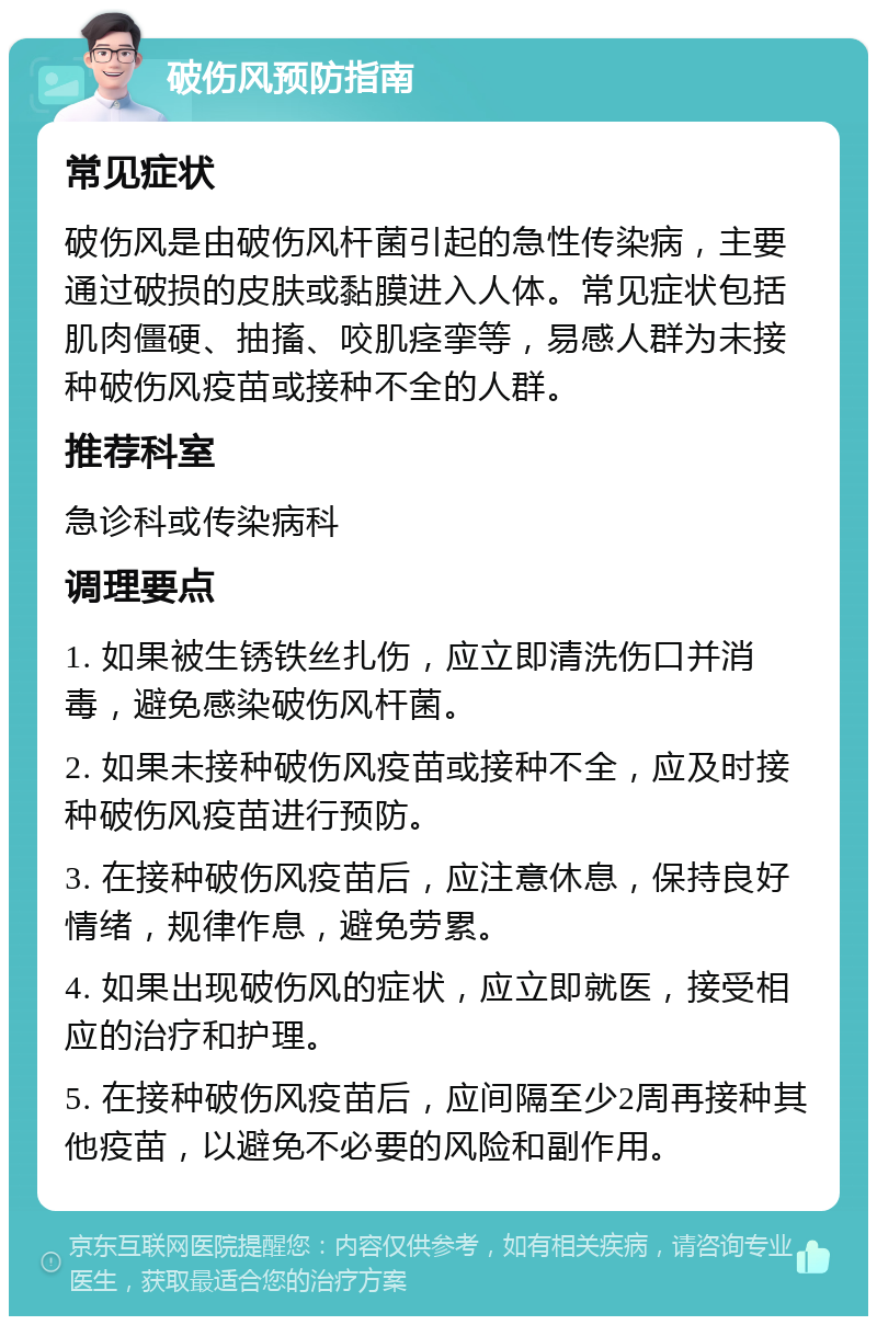 破伤风预防指南 常见症状 破伤风是由破伤风杆菌引起的急性传染病，主要通过破损的皮肤或黏膜进入人体。常见症状包括肌肉僵硬、抽搐、咬肌痉挛等，易感人群为未接种破伤风疫苗或接种不全的人群。 推荐科室 急诊科或传染病科 调理要点 1. 如果被生锈铁丝扎伤，应立即清洗伤口并消毒，避免感染破伤风杆菌。 2. 如果未接种破伤风疫苗或接种不全，应及时接种破伤风疫苗进行预防。 3. 在接种破伤风疫苗后，应注意休息，保持良好情绪，规律作息，避免劳累。 4. 如果出现破伤风的症状，应立即就医，接受相应的治疗和护理。 5. 在接种破伤风疫苗后，应间隔至少2周再接种其他疫苗，以避免不必要的风险和副作用。