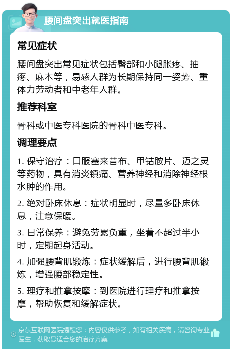 腰间盘突出就医指南 常见症状 腰间盘突出常见症状包括臀部和小腿胀疼、抽疼、麻木等，易感人群为长期保持同一姿势、重体力劳动者和中老年人群。 推荐科室 骨科或中医专科医院的骨科中医专科。 调理要点 1. 保守治疗：口服塞来昔布、甲钴胺片、迈之灵等药物，具有消炎镇痛、营养神经和消除神经根水肿的作用。 2. 绝对卧床休息：症状明显时，尽量多卧床休息，注意保暖。 3. 日常保养：避免劳累负重，坐着不超过半小时，定期起身活动。 4. 加强腰背肌锻炼：症状缓解后，进行腰背肌锻炼，增强腰部稳定性。 5. 理疗和推拿按摩：到医院进行理疗和推拿按摩，帮助恢复和缓解症状。