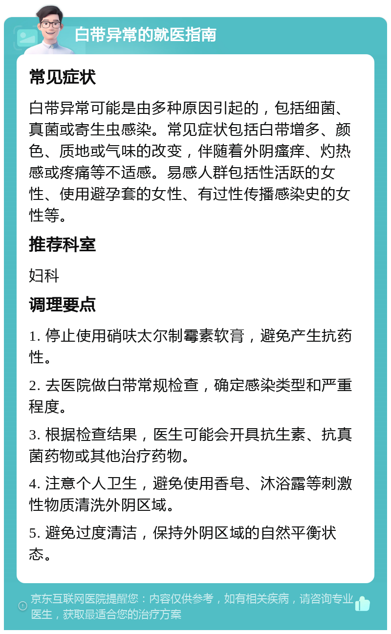 白带异常的就医指南 常见症状 白带异常可能是由多种原因引起的，包括细菌、真菌或寄生虫感染。常见症状包括白带增多、颜色、质地或气味的改变，伴随着外阴瘙痒、灼热感或疼痛等不适感。易感人群包括性活跃的女性、使用避孕套的女性、有过性传播感染史的女性等。 推荐科室 妇科 调理要点 1. 停止使用硝呋太尔制霉素软膏，避免产生抗药性。 2. 去医院做白带常规检查，确定感染类型和严重程度。 3. 根据检查结果，医生可能会开具抗生素、抗真菌药物或其他治疗药物。 4. 注意个人卫生，避免使用香皂、沐浴露等刺激性物质清洗外阴区域。 5. 避免过度清洁，保持外阴区域的自然平衡状态。