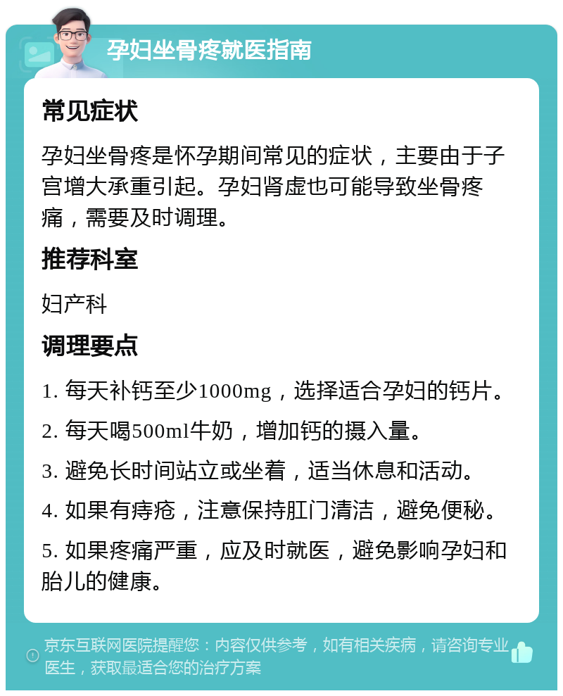 孕妇坐骨疼就医指南 常见症状 孕妇坐骨疼是怀孕期间常见的症状，主要由于子宫增大承重引起。孕妇肾虚也可能导致坐骨疼痛，需要及时调理。 推荐科室 妇产科 调理要点 1. 每天补钙至少1000mg，选择适合孕妇的钙片。 2. 每天喝500ml牛奶，增加钙的摄入量。 3. 避免长时间站立或坐着，适当休息和活动。 4. 如果有痔疮，注意保持肛门清洁，避免便秘。 5. 如果疼痛严重，应及时就医，避免影响孕妇和胎儿的健康。