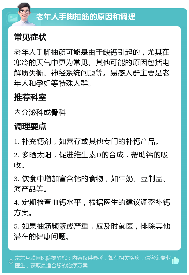 老年人手脚抽筋的原因和调理 常见症状 老年人手脚抽筋可能是由于缺钙引起的，尤其在寒冷的天气中更为常见。其他可能的原因包括电解质失衡、神经系统问题等。易感人群主要是老年人和孕妇等特殊人群。 推荐科室 内分泌科或骨科 调理要点 1. 补充钙剂，如善存或其他专门的补钙产品。 2. 多晒太阳，促进维生素D的合成，帮助钙的吸收。 3. 饮食中增加富含钙的食物，如牛奶、豆制品、海产品等。 4. 定期检查血钙水平，根据医生的建议调整补钙方案。 5. 如果抽筋频繁或严重，应及时就医，排除其他潜在的健康问题。