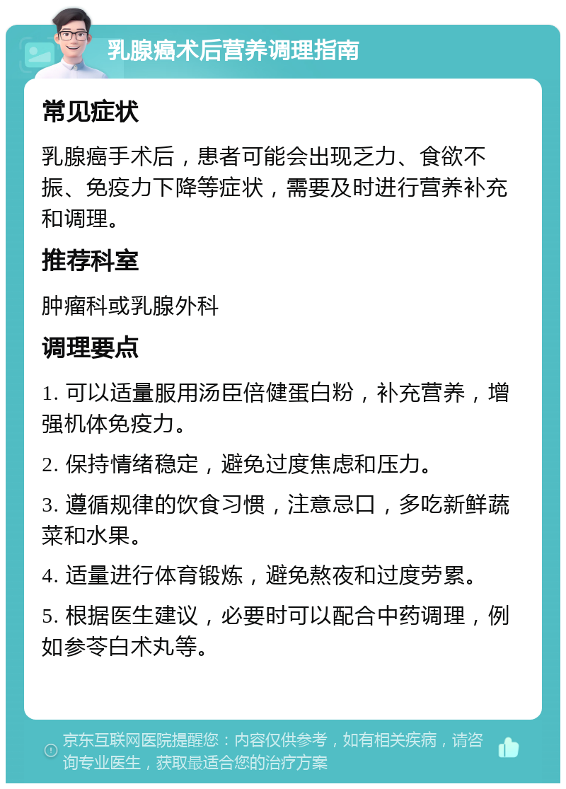 乳腺癌术后营养调理指南 常见症状 乳腺癌手术后，患者可能会出现乏力、食欲不振、免疫力下降等症状，需要及时进行营养补充和调理。 推荐科室 肿瘤科或乳腺外科 调理要点 1. 可以适量服用汤臣倍健蛋白粉，补充营养，增强机体免疫力。 2. 保持情绪稳定，避免过度焦虑和压力。 3. 遵循规律的饮食习惯，注意忌口，多吃新鲜蔬菜和水果。 4. 适量进行体育锻炼，避免熬夜和过度劳累。 5. 根据医生建议，必要时可以配合中药调理，例如参苓白术丸等。