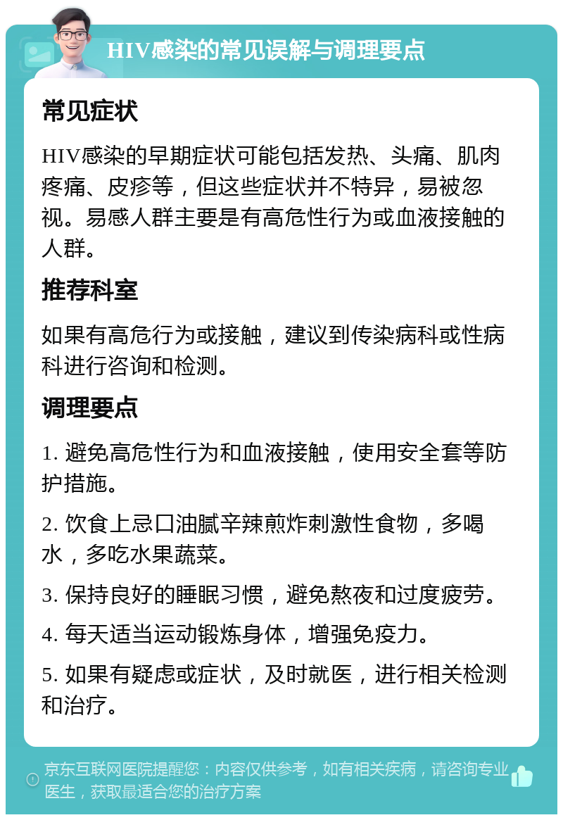 HIV感染的常见误解与调理要点 常见症状 HIV感染的早期症状可能包括发热、头痛、肌肉疼痛、皮疹等，但这些症状并不特异，易被忽视。易感人群主要是有高危性行为或血液接触的人群。 推荐科室 如果有高危行为或接触，建议到传染病科或性病科进行咨询和检测。 调理要点 1. 避免高危性行为和血液接触，使用安全套等防护措施。 2. 饮食上忌口油腻辛辣煎炸刺激性食物，多喝水，多吃水果蔬菜。 3. 保持良好的睡眠习惯，避免熬夜和过度疲劳。 4. 每天适当运动锻炼身体，增强免疫力。 5. 如果有疑虑或症状，及时就医，进行相关检测和治疗。