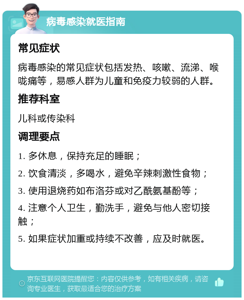 病毒感染就医指南 常见症状 病毒感染的常见症状包括发热、咳嗽、流涕、喉咙痛等，易感人群为儿童和免疫力较弱的人群。 推荐科室 儿科或传染科 调理要点 1. 多休息，保持充足的睡眠； 2. 饮食清淡，多喝水，避免辛辣刺激性食物； 3. 使用退烧药如布洛芬或对乙酰氨基酚等； 4. 注意个人卫生，勤洗手，避免与他人密切接触； 5. 如果症状加重或持续不改善，应及时就医。