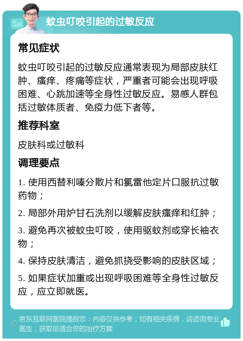 蚊虫叮咬引起的过敏反应 常见症状 蚊虫叮咬引起的过敏反应通常表现为局部皮肤红肿、瘙痒、疼痛等症状，严重者可能会出现呼吸困难、心跳加速等全身性过敏反应。易感人群包括过敏体质者、免疫力低下者等。 推荐科室 皮肤科或过敏科 调理要点 1. 使用西替利嗪分散片和氯雷他定片口服抗过敏药物； 2. 局部外用炉甘石洗剂以缓解皮肤瘙痒和红肿； 3. 避免再次被蚊虫叮咬，使用驱蚊剂或穿长袖衣物； 4. 保持皮肤清洁，避免抓挠受影响的皮肤区域； 5. 如果症状加重或出现呼吸困难等全身性过敏反应，应立即就医。