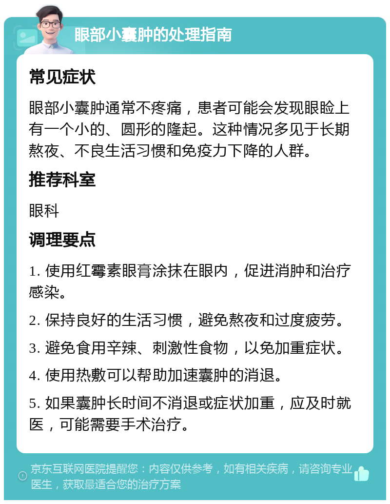 眼部小囊肿的处理指南 常见症状 眼部小囊肿通常不疼痛，患者可能会发现眼睑上有一个小的、圆形的隆起。这种情况多见于长期熬夜、不良生活习惯和免疫力下降的人群。 推荐科室 眼科 调理要点 1. 使用红霉素眼膏涂抹在眼内，促进消肿和治疗感染。 2. 保持良好的生活习惯，避免熬夜和过度疲劳。 3. 避免食用辛辣、刺激性食物，以免加重症状。 4. 使用热敷可以帮助加速囊肿的消退。 5. 如果囊肿长时间不消退或症状加重，应及时就医，可能需要手术治疗。