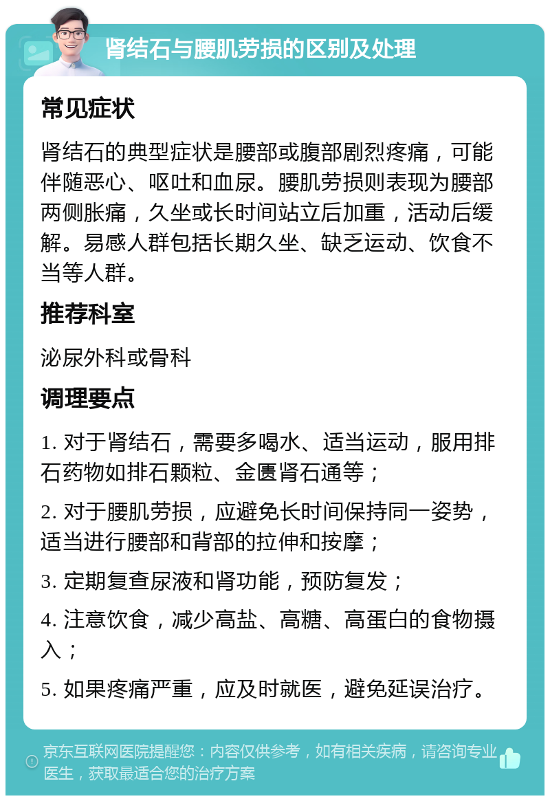 肾结石与腰肌劳损的区别及处理 常见症状 肾结石的典型症状是腰部或腹部剧烈疼痛，可能伴随恶心、呕吐和血尿。腰肌劳损则表现为腰部两侧胀痛，久坐或长时间站立后加重，活动后缓解。易感人群包括长期久坐、缺乏运动、饮食不当等人群。 推荐科室 泌尿外科或骨科 调理要点 1. 对于肾结石，需要多喝水、适当运动，服用排石药物如排石颗粒、金匮肾石通等； 2. 对于腰肌劳损，应避免长时间保持同一姿势，适当进行腰部和背部的拉伸和按摩； 3. 定期复查尿液和肾功能，预防复发； 4. 注意饮食，减少高盐、高糖、高蛋白的食物摄入； 5. 如果疼痛严重，应及时就医，避免延误治疗。