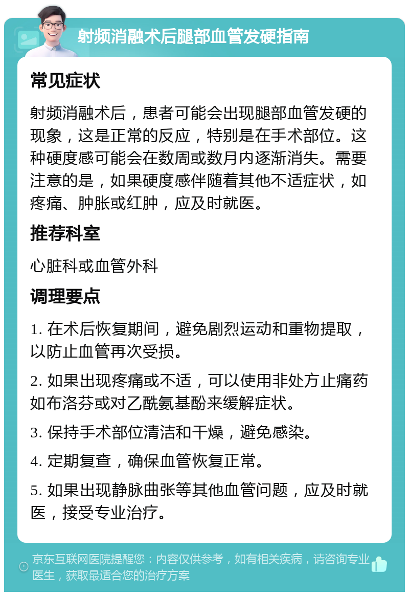 射频消融术后腿部血管发硬指南 常见症状 射频消融术后，患者可能会出现腿部血管发硬的现象，这是正常的反应，特别是在手术部位。这种硬度感可能会在数周或数月内逐渐消失。需要注意的是，如果硬度感伴随着其他不适症状，如疼痛、肿胀或红肿，应及时就医。 推荐科室 心脏科或血管外科 调理要点 1. 在术后恢复期间，避免剧烈运动和重物提取，以防止血管再次受损。 2. 如果出现疼痛或不适，可以使用非处方止痛药如布洛芬或对乙酰氨基酚来缓解症状。 3. 保持手术部位清洁和干燥，避免感染。 4. 定期复查，确保血管恢复正常。 5. 如果出现静脉曲张等其他血管问题，应及时就医，接受专业治疗。