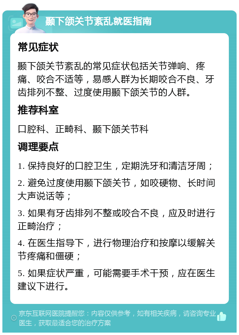 颞下颌关节紊乱就医指南 常见症状 颞下颌关节紊乱的常见症状包括关节弹响、疼痛、咬合不适等，易感人群为长期咬合不良、牙齿排列不整、过度使用颞下颌关节的人群。 推荐科室 口腔科、正畸科、颞下颌关节科 调理要点 1. 保持良好的口腔卫生，定期洗牙和清洁牙周； 2. 避免过度使用颞下颌关节，如咬硬物、长时间大声说话等； 3. 如果有牙齿排列不整或咬合不良，应及时进行正畸治疗； 4. 在医生指导下，进行物理治疗和按摩以缓解关节疼痛和僵硬； 5. 如果症状严重，可能需要手术干预，应在医生建议下进行。