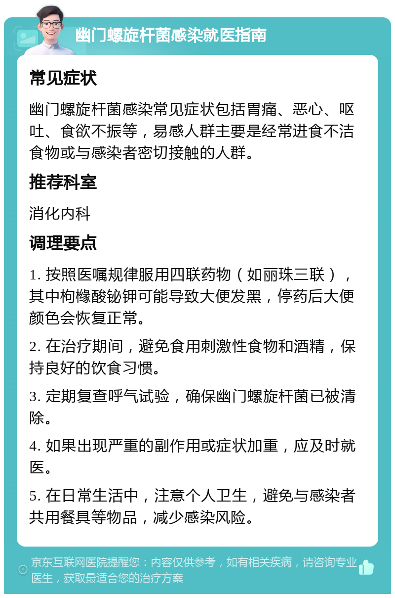 幽门螺旋杆菌感染就医指南 常见症状 幽门螺旋杆菌感染常见症状包括胃痛、恶心、呕吐、食欲不振等，易感人群主要是经常进食不洁食物或与感染者密切接触的人群。 推荐科室 消化内科 调理要点 1. 按照医嘱规律服用四联药物（如丽珠三联），其中枸橼酸铋钾可能导致大便发黑，停药后大便颜色会恢复正常。 2. 在治疗期间，避免食用刺激性食物和酒精，保持良好的饮食习惯。 3. 定期复查呼气试验，确保幽门螺旋杆菌已被清除。 4. 如果出现严重的副作用或症状加重，应及时就医。 5. 在日常生活中，注意个人卫生，避免与感染者共用餐具等物品，减少感染风险。