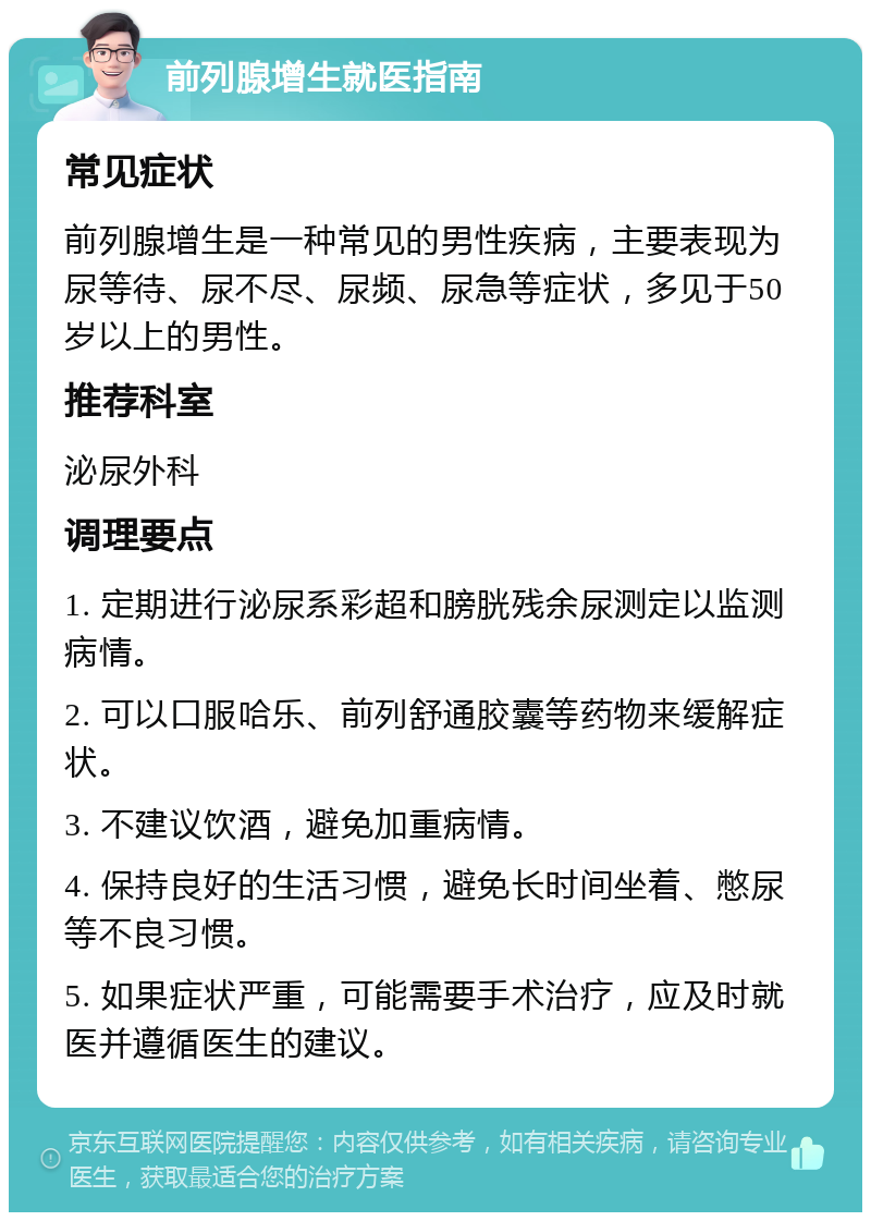 前列腺增生就医指南 常见症状 前列腺增生是一种常见的男性疾病，主要表现为尿等待、尿不尽、尿频、尿急等症状，多见于50岁以上的男性。 推荐科室 泌尿外科 调理要点 1. 定期进行泌尿系彩超和膀胱残余尿测定以监测病情。 2. 可以口服哈乐、前列舒通胶囊等药物来缓解症状。 3. 不建议饮酒，避免加重病情。 4. 保持良好的生活习惯，避免长时间坐着、憋尿等不良习惯。 5. 如果症状严重，可能需要手术治疗，应及时就医并遵循医生的建议。