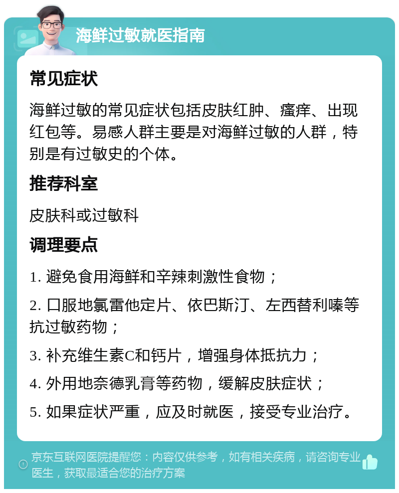 海鲜过敏就医指南 常见症状 海鲜过敏的常见症状包括皮肤红肿、瘙痒、出现红包等。易感人群主要是对海鲜过敏的人群，特别是有过敏史的个体。 推荐科室 皮肤科或过敏科 调理要点 1. 避免食用海鲜和辛辣刺激性食物； 2. 口服地氯雷他定片、依巴斯汀、左西替利嗪等抗过敏药物； 3. 补充维生素C和钙片，增强身体抵抗力； 4. 外用地奈德乳膏等药物，缓解皮肤症状； 5. 如果症状严重，应及时就医，接受专业治疗。