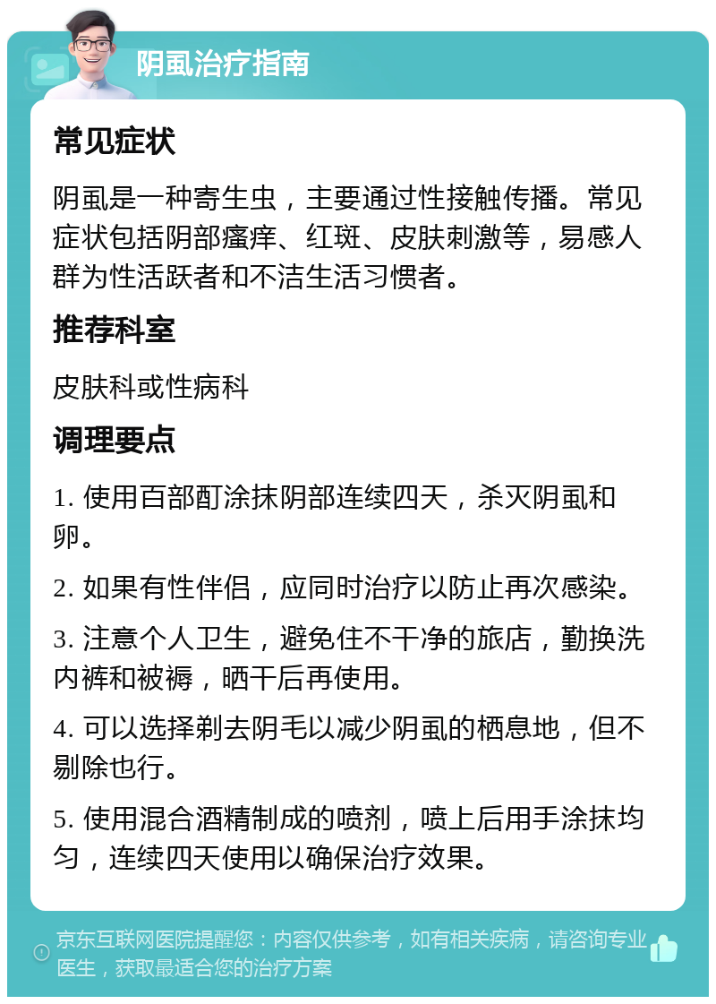 阴虱治疗指南 常见症状 阴虱是一种寄生虫，主要通过性接触传播。常见症状包括阴部瘙痒、红斑、皮肤刺激等，易感人群为性活跃者和不洁生活习惯者。 推荐科室 皮肤科或性病科 调理要点 1. 使用百部酊涂抹阴部连续四天，杀灭阴虱和卵。 2. 如果有性伴侣，应同时治疗以防止再次感染。 3. 注意个人卫生，避免住不干净的旅店，勤换洗内裤和被褥，晒干后再使用。 4. 可以选择剃去阴毛以减少阴虱的栖息地，但不剔除也行。 5. 使用混合酒精制成的喷剂，喷上后用手涂抹均匀，连续四天使用以确保治疗效果。