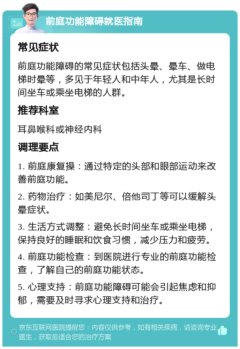 前庭功能障碍就医指南 常见症状 前庭功能障碍的常见症状包括头晕、晕车、做电梯时晕等，多见于年轻人和中年人，尤其是长时间坐车或乘坐电梯的人群。 推荐科室 耳鼻喉科或神经内科 调理要点 1. 前庭康复操：通过特定的头部和眼部运动来改善前庭功能。 2. 药物治疗：如美尼尔、倍他司丁等可以缓解头晕症状。 3. 生活方式调整：避免长时间坐车或乘坐电梯，保持良好的睡眠和饮食习惯，减少压力和疲劳。 4. 前庭功能检查：到医院进行专业的前庭功能检查，了解自己的前庭功能状态。 5. 心理支持：前庭功能障碍可能会引起焦虑和抑郁，需要及时寻求心理支持和治疗。