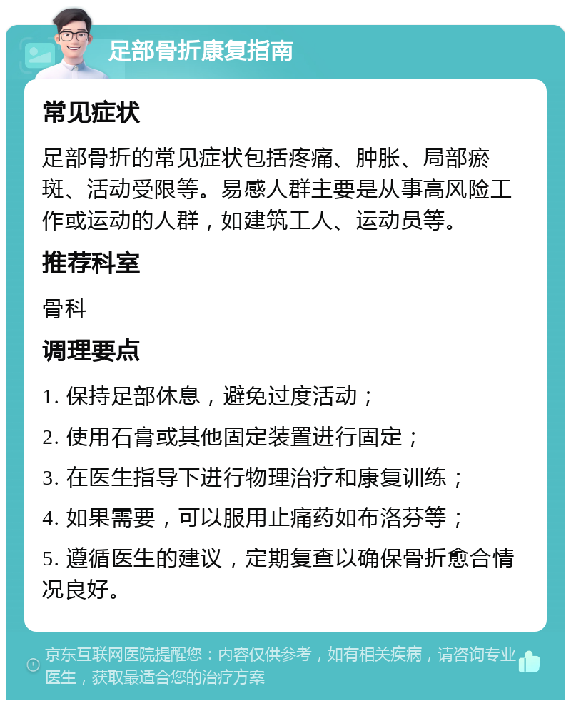 足部骨折康复指南 常见症状 足部骨折的常见症状包括疼痛、肿胀、局部瘀斑、活动受限等。易感人群主要是从事高风险工作或运动的人群，如建筑工人、运动员等。 推荐科室 骨科 调理要点 1. 保持足部休息，避免过度活动； 2. 使用石膏或其他固定装置进行固定； 3. 在医生指导下进行物理治疗和康复训练； 4. 如果需要，可以服用止痛药如布洛芬等； 5. 遵循医生的建议，定期复查以确保骨折愈合情况良好。