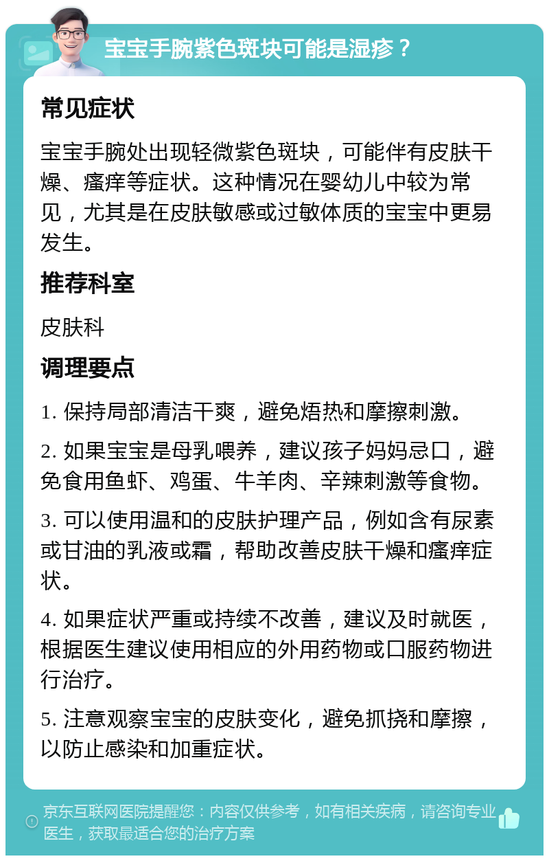 宝宝手腕紫色斑块可能是湿疹？ 常见症状 宝宝手腕处出现轻微紫色斑块，可能伴有皮肤干燥、瘙痒等症状。这种情况在婴幼儿中较为常见，尤其是在皮肤敏感或过敏体质的宝宝中更易发生。 推荐科室 皮肤科 调理要点 1. 保持局部清洁干爽，避免焐热和摩擦刺激。 2. 如果宝宝是母乳喂养，建议孩子妈妈忌口，避免食用鱼虾、鸡蛋、牛羊肉、辛辣刺激等食物。 3. 可以使用温和的皮肤护理产品，例如含有尿素或甘油的乳液或霜，帮助改善皮肤干燥和瘙痒症状。 4. 如果症状严重或持续不改善，建议及时就医，根据医生建议使用相应的外用药物或口服药物进行治疗。 5. 注意观察宝宝的皮肤变化，避免抓挠和摩擦，以防止感染和加重症状。