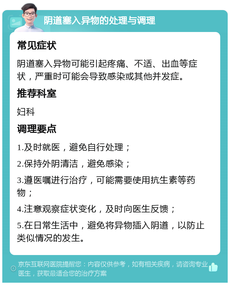 阴道塞入异物的处理与调理 常见症状 阴道塞入异物可能引起疼痛、不适、出血等症状，严重时可能会导致感染或其他并发症。 推荐科室 妇科 调理要点 1.及时就医，避免自行处理； 2.保持外阴清洁，避免感染； 3.遵医嘱进行治疗，可能需要使用抗生素等药物； 4.注意观察症状变化，及时向医生反馈； 5.在日常生活中，避免将异物插入阴道，以防止类似情况的发生。